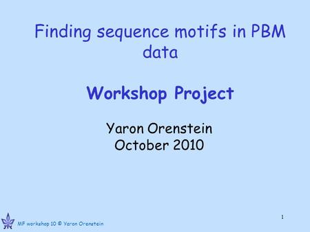 MF workshop 10 © Yaron Orenstein 1 Finding sequence motifs in PBM data Workshop Project Yaron Orenstein October 2010.