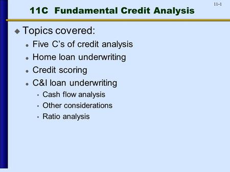 11-1 11C Fundamental Credit Analysis  Topics covered: Five C’s of credit analysis Home loan underwriting Credit scoring C&I loan underwriting  Cash flow.