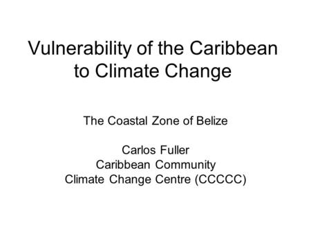 Vulnerability of the Caribbean to Climate Change The Coastal Zone of Belize Carlos Fuller Caribbean Community Climate Change Centre (CCCCC)