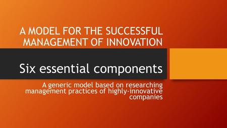 A MODEL FOR THE SUCCESSFUL MANAGEMENT OF INNOVATION Six essential components A generic model based on researching management practices of highly-innovative.