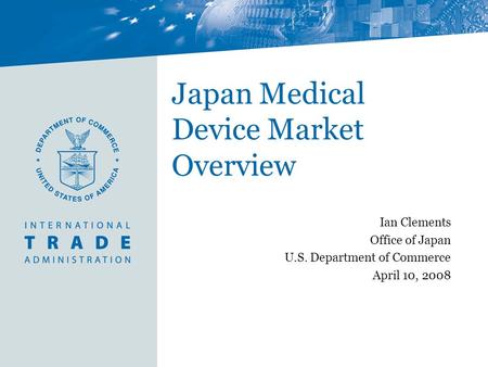 Japan Medical Device Market Overview Ian Clements Office of Japan U.S. Department of Commerce April 10, 2008.