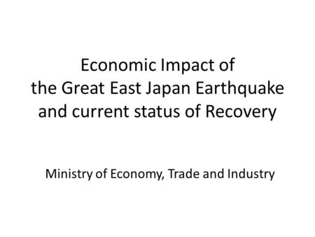 Economic Impact of the Great East Japan Earthquake and current status of Recovery Ministry of Economy, Trade and Industry.