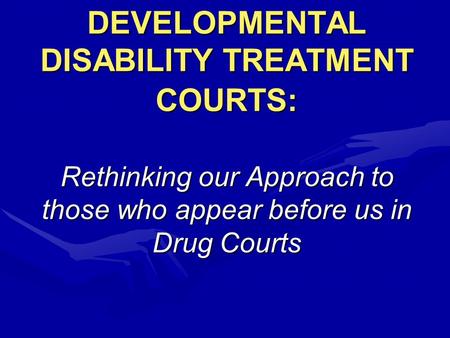 DEVELOPMENTAL DISABILITY TREATMENT COURTS: Rethinking our Approach to those who appear before us in Drug Courts.