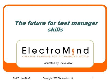 TMF 31 Jan 2007Copyright 2007 ElectroMind Ltd1 The future for test manager skills Facilitated by Steve Allott.