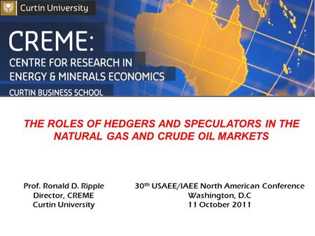 THE ROLES OF HEDGERS AND SPECULATORS IN THE NATURAL GAS AND CRUDE OIL MARKETS Prof. Ronald D. Ripple Director, CREME Curtin University 30 th USAEE/IAEE.