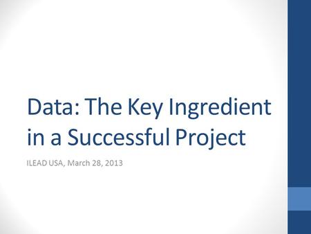 Data: The Key Ingredient in a Successful Project ILEAD USA, March 28, 2013.