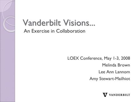 Vanderbilt Visions... An Exercise in Collaboration LOEX Conference, May 1-3, 2008 Melinda Brown Lee Ann Lannom Amy Stewart-Mailhiot.