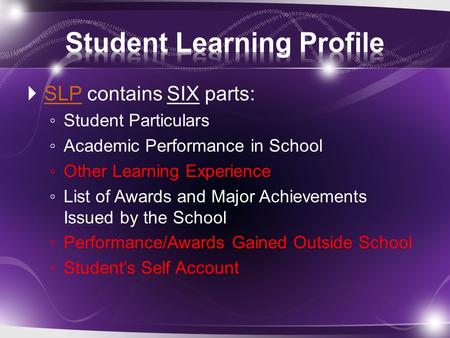  SLP contains SIX parts: SLP ◦ Student Particulars ◦ Academic Performance in School ◦ Other Learning Experience ◦ List of Awards and Major Achievements.