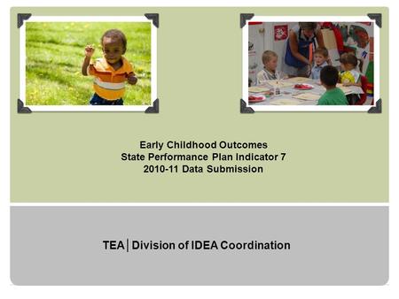 Early Childhood Outcomes State Performance Plan Indicator 7 2010-11 Data Submission TEA│Division of IDEA Coordination.