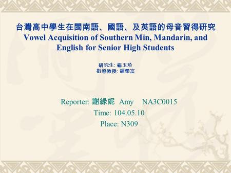 台灣高中學生在閩南語、國語、及英語的母音習得研究 Vowel Acquisition of Southern Min, Mandarin, and English for Senior High Students 研究生 : 楊玉玲 指導教授 : 鍾榮富 Reporter: 謝綠妮 Amy NA3C0015.