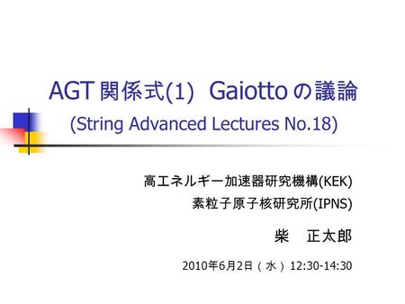 AGT 関係式 (1) Gaiotto の議論 (String Advanced Lectures No.18) 高エネルギー加速器研究機構 (KEK) 素粒子原子核研究所 (IPNS) 柴 正太郎 2010 年 6 月 2 日（水） 12:30-14:30.