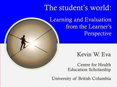 The student’s world: Learning and Evaluation from the Learner’s Perspective Kevin W. Eva Centre for Health Education Scholarship University of British.