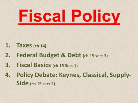 Fiscal Policy 1.Taxes (ch 14) 2.Federal Budget & Debt (ch 15 sect 3) 3.Fiscal Basics (ch 15 Sect 1) 4.Policy Debate: Keynes, Classical, Supply- Side (ch.