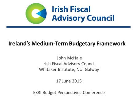 Ireland’s Medium-Term Budgetary Framework John McHale Irish Fiscal Advisory Council Whitaker Institute, NUI Galway 17 June 2015 ESRI Budget Perspectives.