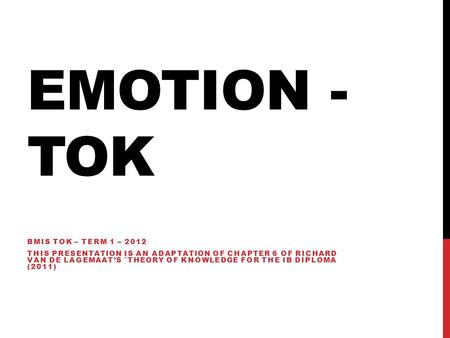 EMOTION - TOK BMIS TOK – TERM 1 – 2012 THIS PRESENTATION IS AN ADAPTATION OF CHAPTER 6 OF RICHARD VAN DE LAGEMAAT’S ˆTHEORY OF KNOWLEDGE FOR THE IB DIPLOMA.