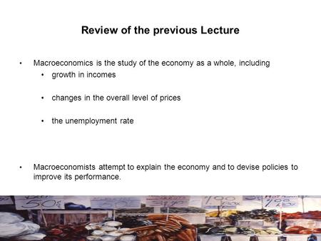 Review of the previous Lecture Macroeconomics is the study of the economy as a whole, including growth in incomes changes in the overall level of prices.