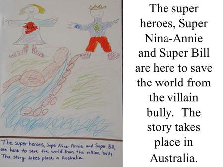 The super heroes, Super Nina-Annie and Super Bill are here to save the world from the villain bully. The story takes place in Australia.