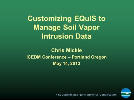 NYS Department of Environmental Conservation Customizing EQuIS to Manage Soil Vapor Intrusion Data Chris Mickle ICEDM Conference – Portland Oregon May.