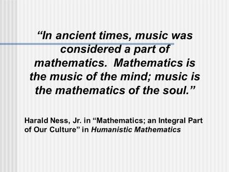 “In ancient times, music was considered a part of mathematics. Mathematics is the music of the mind; music is the mathematics of the soul.” Harald Ness,