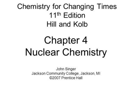 Chemistry for Changing Times 11 th Edition Hill and Kolb Chapter 4 Nuclear Chemistry John Singer Jackson Community College, Jackson, MI ©2007 Prentice.