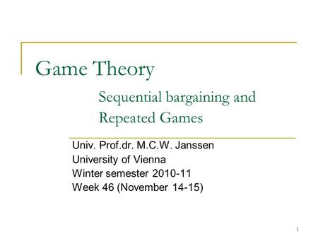 1 Game Theory Sequential bargaining and Repeated Games Univ. Prof.dr. M.C.W. Janssen University of Vienna Winter semester 2010-11 Week 46 (November 14-15)