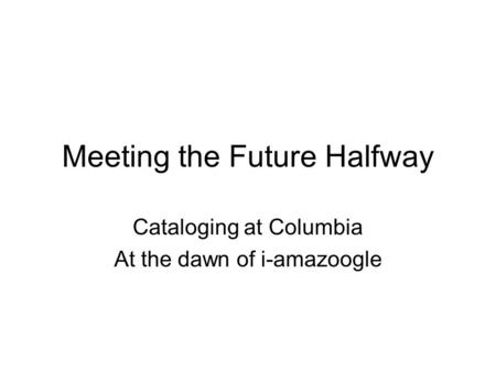 Meeting the Future Halfway Cataloging at Columbia At the dawn of i-amazoogle.