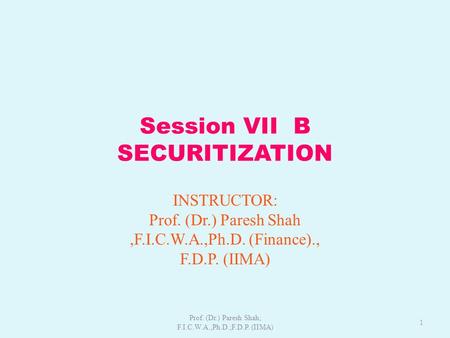 Session VII B SECURITIZATION INSTRUCTOR: Prof. (Dr.) Paresh Shah,F.I.C.W.A.,Ph.D. (Finance)., F.D.P. (IIMA) 1 Prof. (Dr.) Paresh Shah; F.I.C.W.A.,Ph.D.;F.D.P.