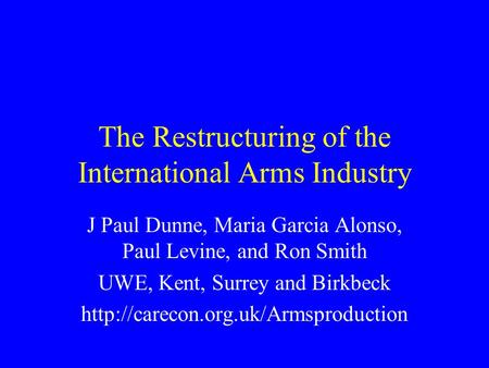 The Restructuring of the International Arms Industry J Paul Dunne, Maria Garcia Alonso, Paul Levine, and Ron Smith UWE, Kent, Surrey and Birkbeck