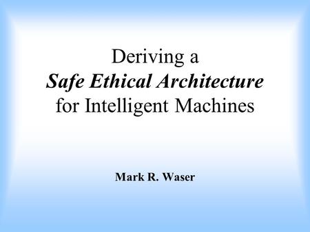 Deriving a Safe Ethical Architecture for Intelligent Machines Mark R. Waser.