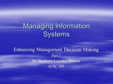 Managing Information Systems Enhancing Management Decision Making Part 2 Dr. Stephania Loizidou Himona ACSC 345.