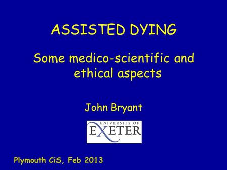 ASSISTED DYING Some medico-scientific and ethical aspects John Bryant Plymouth CiS, Feb 2013.