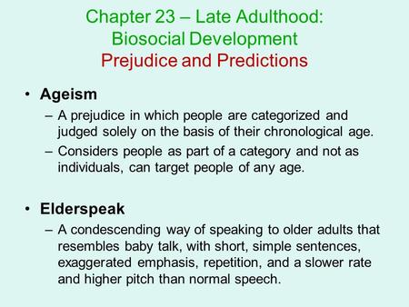 Chapter 23 – Late Adulthood: Biosocial Development Prejudice and Predictions Ageism A prejudice in which people are categorized and judged solely on the.