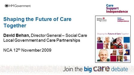 Shaping the Future of Care Together David Behan, Director General – Social Care Local Government and Care Partnerships NCA 12 th November 2009.