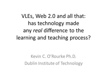 VLEs, Web 2.0 and all that: has technology made any real difference to the learning and teaching process? Kevin C. O’Rourke Ph.D. Dublin Institute of Technology.