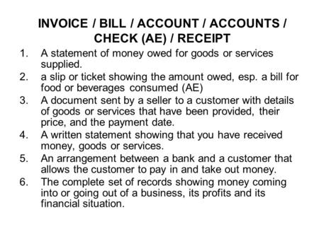 INVOICE / BILL / ACCOUNT / ACCOUNTS / CHECK (AE) / RECEIPT 1.A statement of money owed for goods or services supplied. 2.a slip or ticket showing the amount.