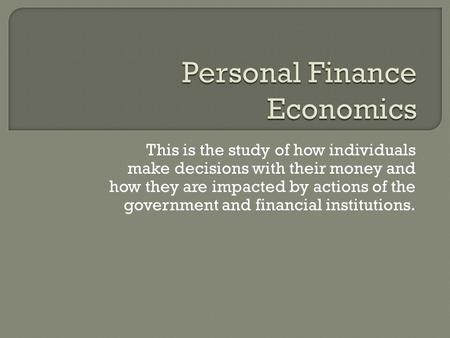 This is the study of how individuals make decisions with their money and how they are impacted by actions of the government and financial institutions.