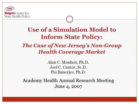 Use of a Simulation Model to Inform State Policy: The Case of New Jersey’s Non-Group Health Coverage Market Alan C. Monheit, Ph.D. Joel C. Cantor, Sc.D.