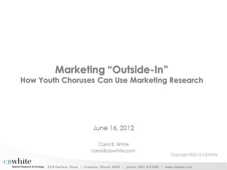 2314 Harrison Street | Evanston, Illinois 60201 | phone: (847) 475-6202 | www.cbwhite.com Marketing “Outside-In” How Youth Choruses Can Use Marketing Research.