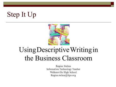 Step It Up Using Descriptive Writing in the Business Classroom Regina Stelma Information Technology Teacher Walkersville High School