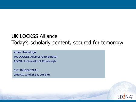 UK LOCKSS Alliance Today’s scholarly content, secured for tomorrow Adam Rusbridge UK LOCKSS Alliance Coordinator EDINA, University of Edinburgh 19 th October.