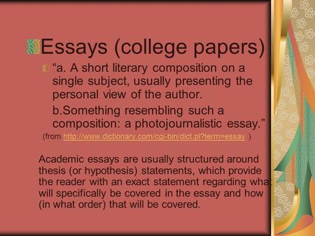 Essays (college papers) “a. A short literary composition on a single subject, usually presenting the personal view of the author. b.Something resembling.