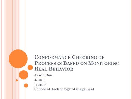 C ONFORMANCE C HECKING OF P ROCESSES B ASED ON M ONITORING R EAL B EHAVIOR Jason Ree 4/18/11 UNIST School of Technology Management.