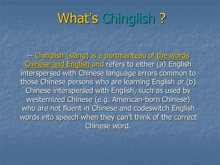 What ’ s Chinglish ? -- Chinglish (slang) is a portmanteau of the words Chinese and English and refers to either (a) English interspersed with Chinese.