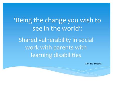 ‘Being the change you wish to see in the world’: Shared vulnerability in social work with parents with learning disabilities Donna Yeates.