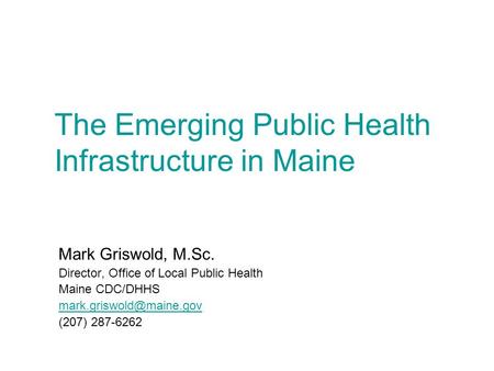 The Emerging Public Health Infrastructure in Maine Mark Griswold, M.Sc. Director, Office of Local Public Health Maine CDC/DHHS