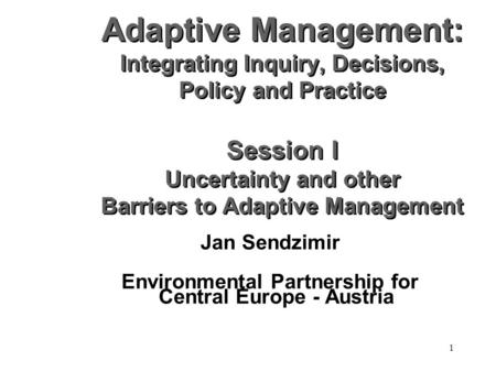 1 Adaptive Management: Integrating Inquiry, Decisions, Policy and Practice Session I Uncertainty and other Barriers to Adaptive Management Jan Sendzimir.