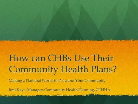 How can CHBs Use Their Community Health Plans? Making a Plan that Works for You and Your Community Jimi Kaye, Manager, Community Health Planning, CEHHA.