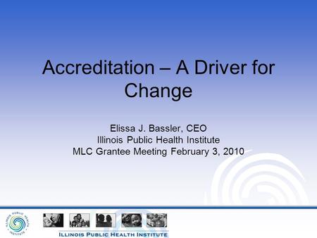 Accreditation – A Driver for Change Elissa J. Bassler, CEO Illinois Public Health Institute MLC Grantee Meeting February 3, 2010.