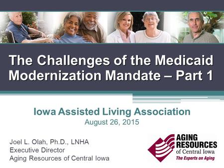 The Challenges of the Medicaid Modernization Mandate – Part 1 Joel L. Olah, Ph.D., LNHA Executive Director Aging Resources of Central Iowa Iowa Assisted.