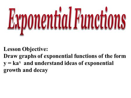 Lesson Objective: Draw graphs of exponential functions of the form y = ka x and understand ideas of exponential growth and decay.